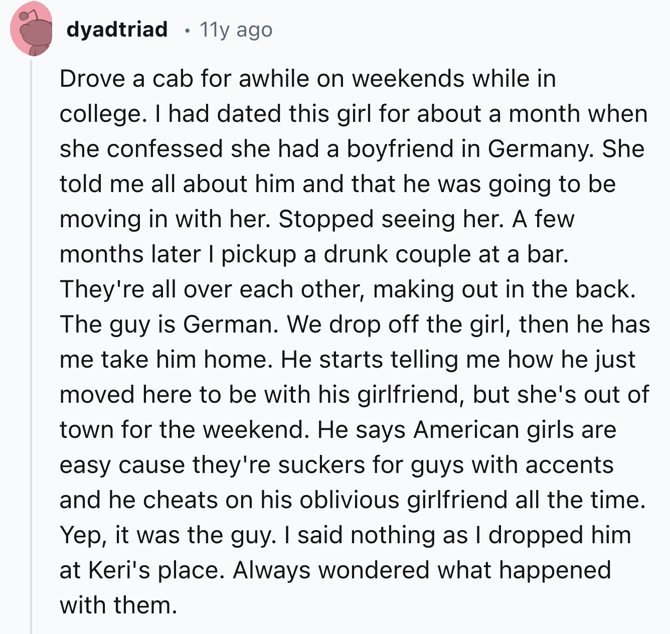 document - dyadtriad 11y ago Drove a cab for awhile on weekends while in college. I had dated this girl for about a month when she confessed she had a boyfriend in Germany. She told me all about him and that he was going to be moving in with her. Stopped 